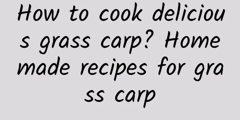 How to cook delicious grass carp? Homemade recipes for grass carp