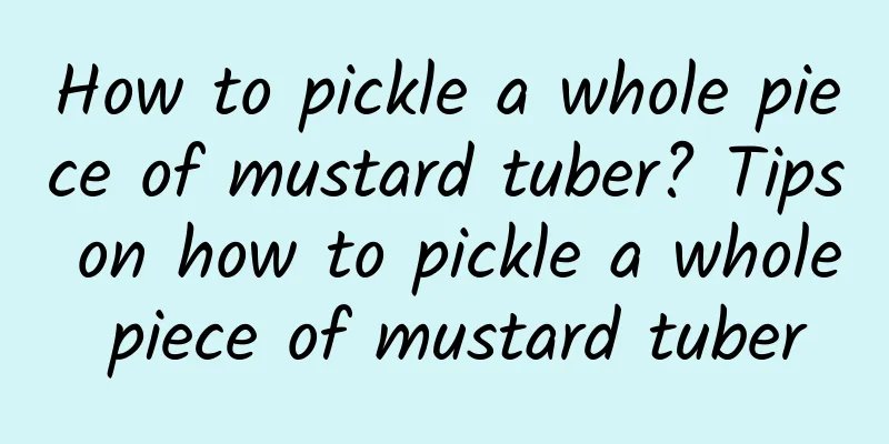 How to pickle a whole piece of mustard tuber? Tips on how to pickle a whole piece of mustard tuber