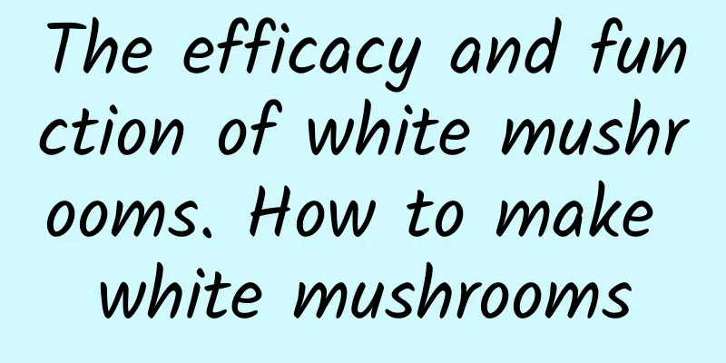 The efficacy and function of white mushrooms. How to make white mushrooms