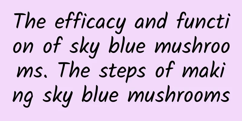 The efficacy and function of sky blue mushrooms. The steps of making sky blue mushrooms