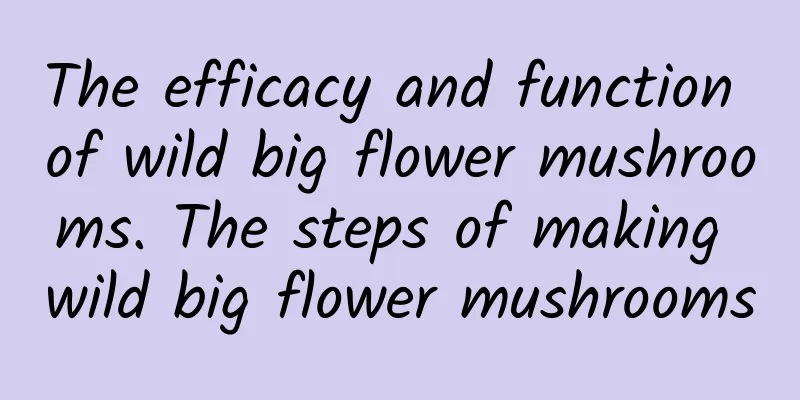 The efficacy and function of wild big flower mushrooms. The steps of making wild big flower mushrooms