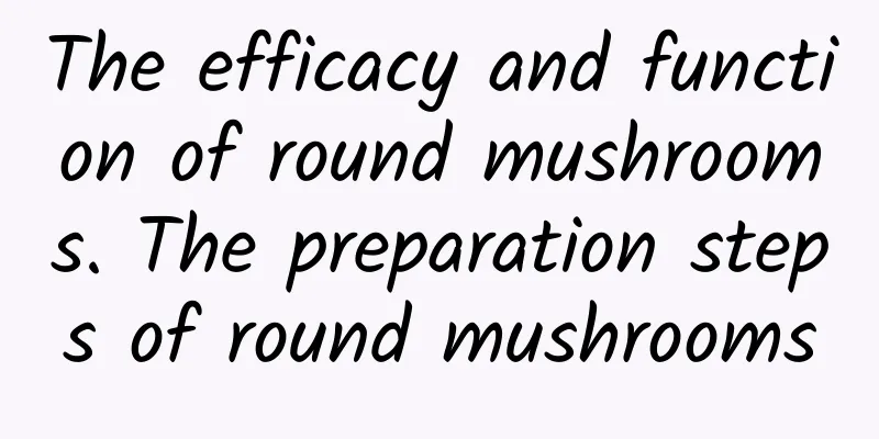 The efficacy and function of round mushrooms. The preparation steps of round mushrooms