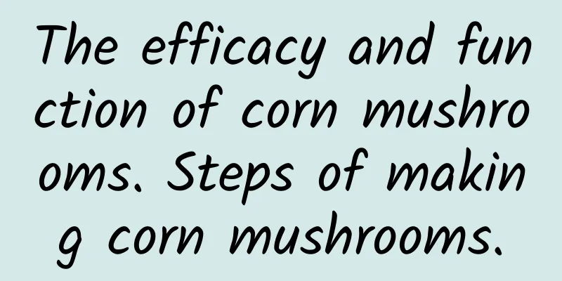 The efficacy and function of corn mushrooms. Steps of making corn mushrooms.