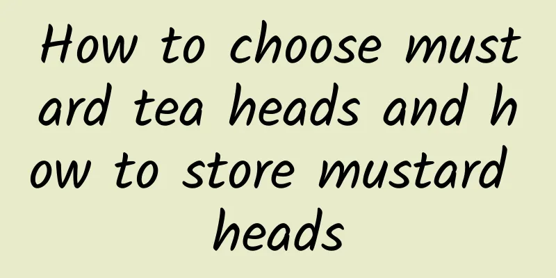 How to choose mustard tea heads and how to store mustard heads