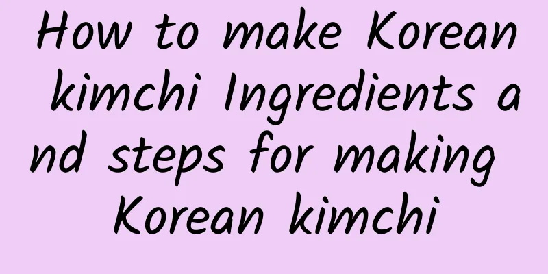 How to make Korean kimchi Ingredients and steps for making Korean kimchi