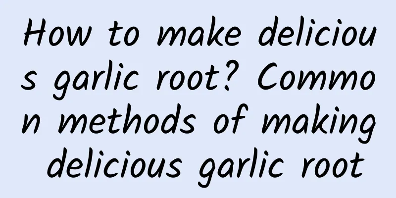 How to make delicious garlic root? Common methods of making delicious garlic root