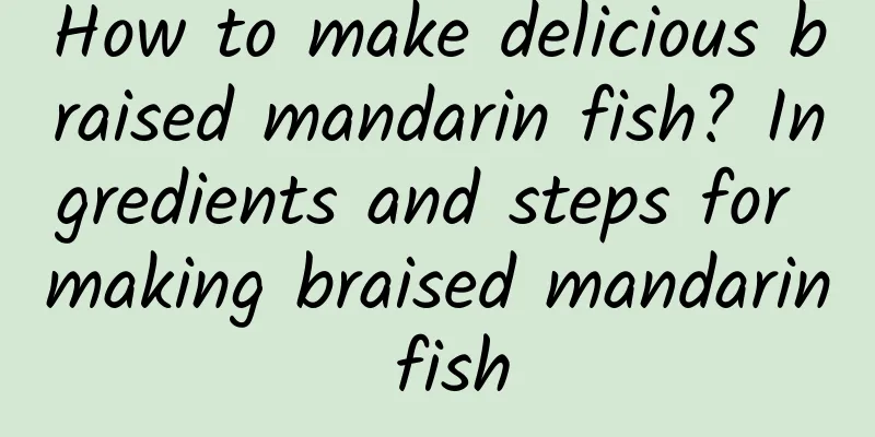 How to make delicious braised mandarin fish? Ingredients and steps for making braised mandarin fish