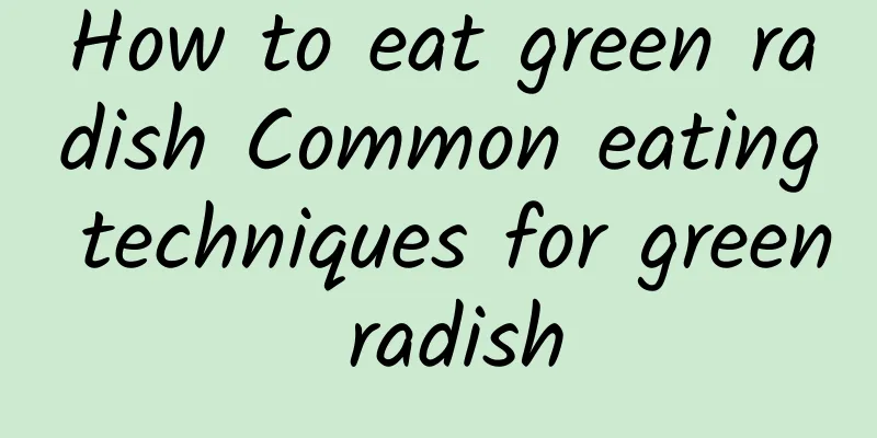 How to eat green radish Common eating techniques for green radish