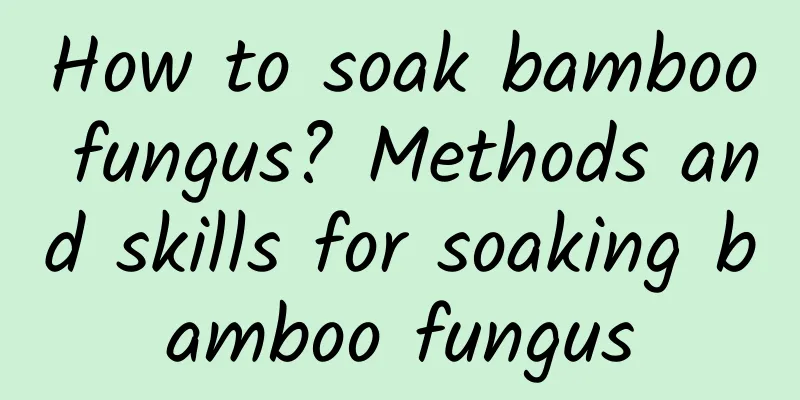 How to soak bamboo fungus? Methods and skills for soaking bamboo fungus