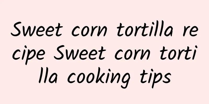 Sweet corn tortilla recipe Sweet corn tortilla cooking tips