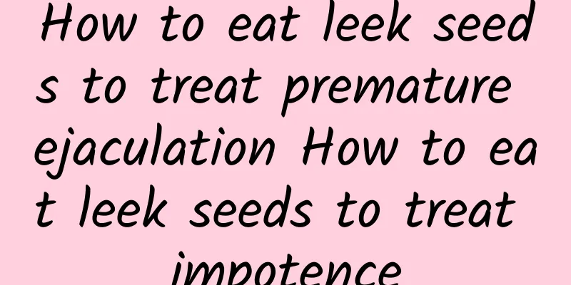 How to eat leek seeds to treat premature ejaculation How to eat leek seeds to treat impotence