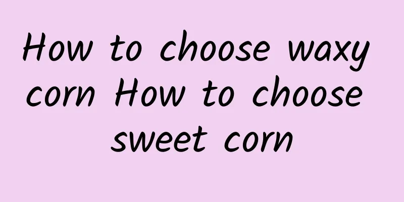 How to choose waxy corn How to choose sweet corn