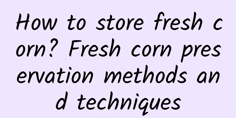 How to store fresh corn? Fresh corn preservation methods and techniques