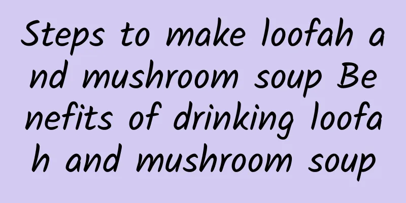 Steps to make loofah and mushroom soup Benefits of drinking loofah and mushroom soup