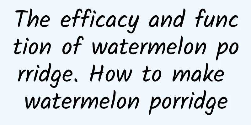 The efficacy and function of watermelon porridge. How to make watermelon porridge