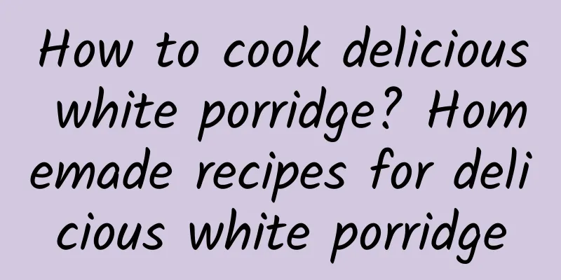 How to cook delicious white porridge? Homemade recipes for delicious white porridge