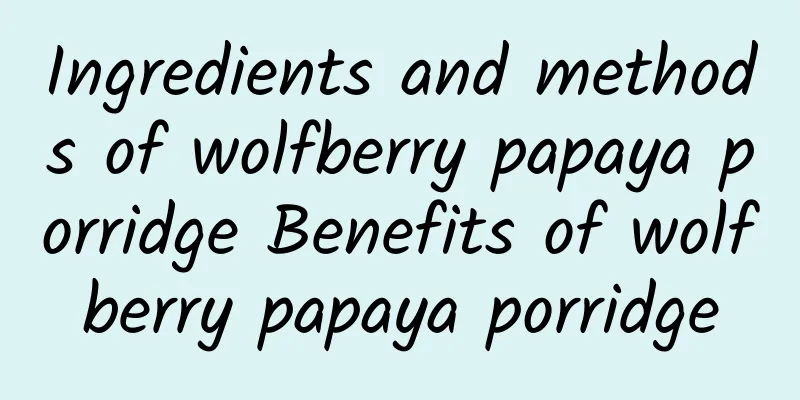 Ingredients and methods of wolfberry papaya porridge Benefits of wolfberry papaya porridge