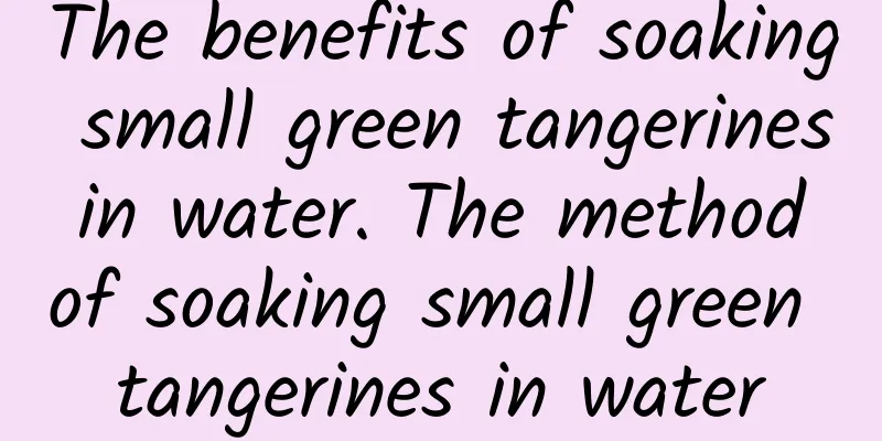 The benefits of soaking small green tangerines in water. The method of soaking small green tangerines in water