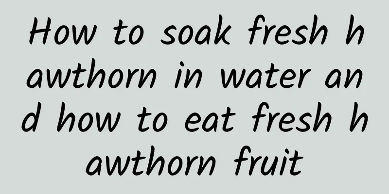 How to soak fresh hawthorn in water and how to eat fresh hawthorn fruit