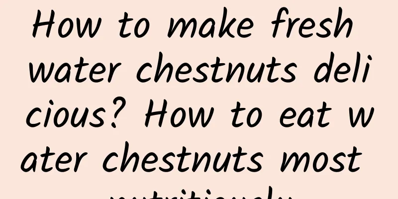 How to make fresh water chestnuts delicious? How to eat water chestnuts most nutritiously