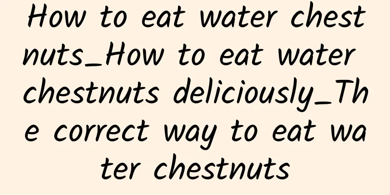 How to eat water chestnuts_How to eat water chestnuts deliciously_The correct way to eat water chestnuts