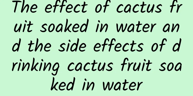 The effect of cactus fruit soaked in water and the side effects of drinking cactus fruit soaked in water