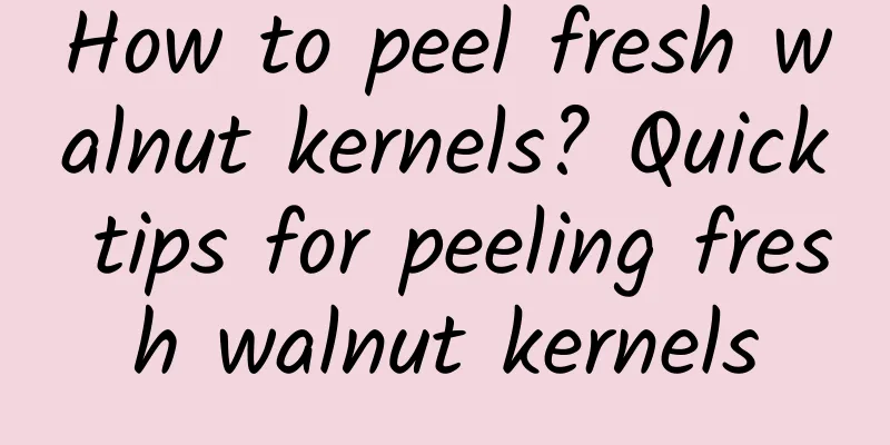 How to peel fresh walnut kernels? Quick tips for peeling fresh walnut kernels