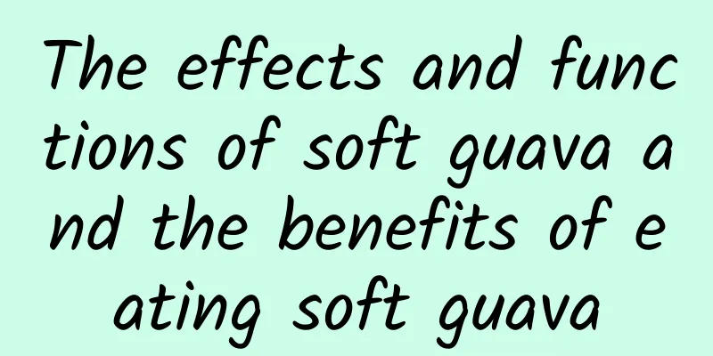 The effects and functions of soft guava and the benefits of eating soft guava