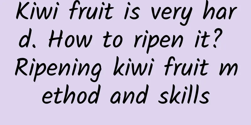 Kiwi fruit is very hard. How to ripen it? Ripening kiwi fruit method and skills