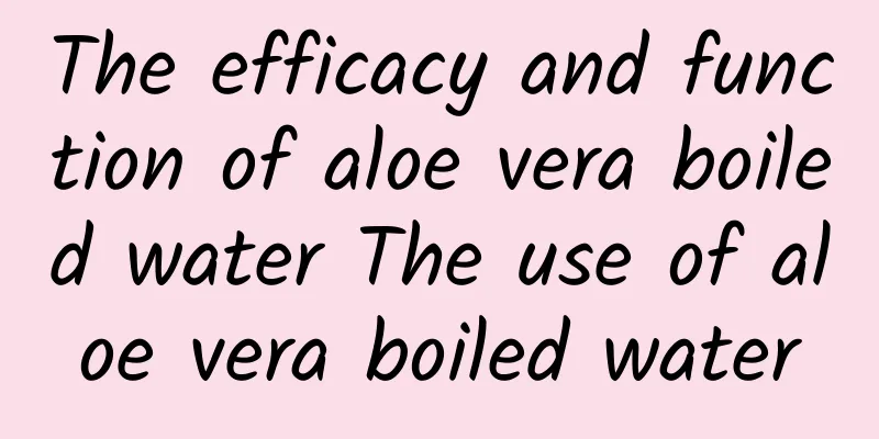 The efficacy and function of aloe vera boiled water The use of aloe vera boiled water