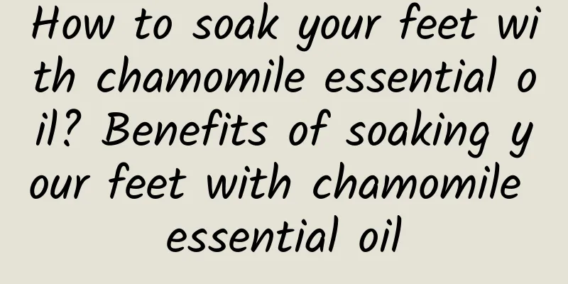 How to soak your feet with chamomile essential oil? Benefits of soaking your feet with chamomile essential oil