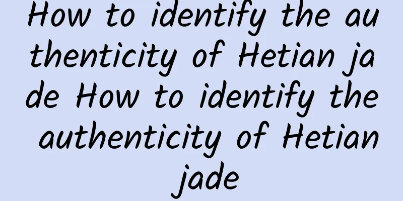 How to identify the authenticity of Hetian jade How to identify the authenticity of Hetian jade