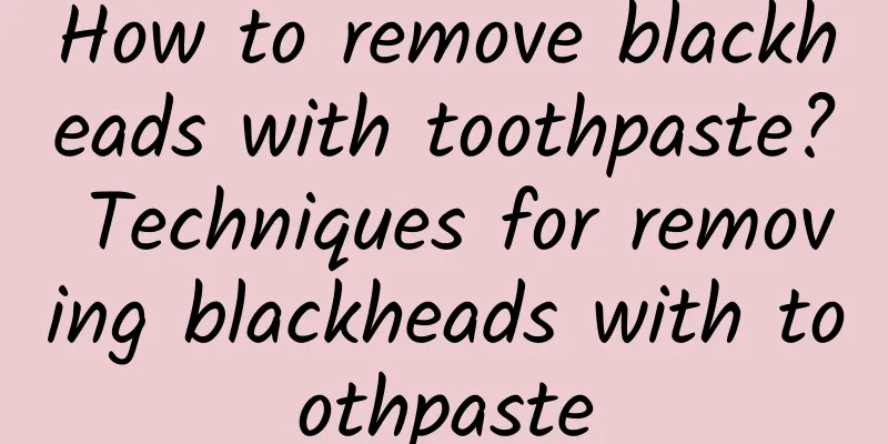 How to remove blackheads with toothpaste? Techniques for removing blackheads with toothpaste