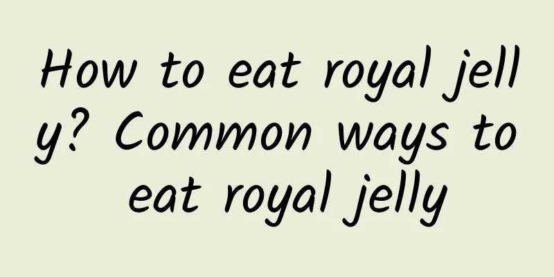 How to eat royal jelly? Common ways to eat royal jelly