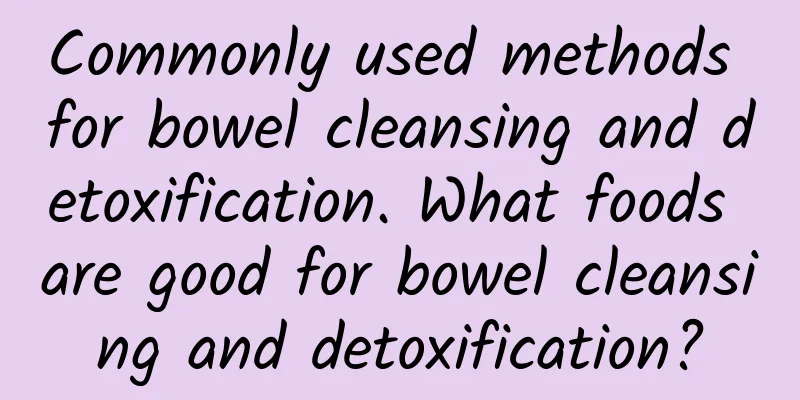 Commonly used methods for bowel cleansing and detoxification. What foods are good for bowel cleansing and detoxification?