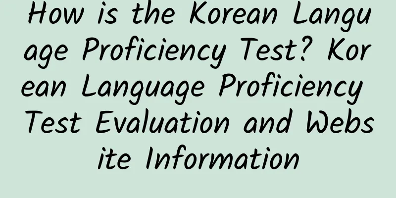 How is the Korean Language Proficiency Test? Korean Language Proficiency Test Evaluation and Website Information